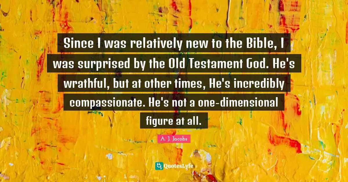 Since I was relatively new to the Bible, I was surprised by the Old Testament God. He's wrathful, but at other times, He's incredibly compassionate. He's not a one-dimensional figure at all.