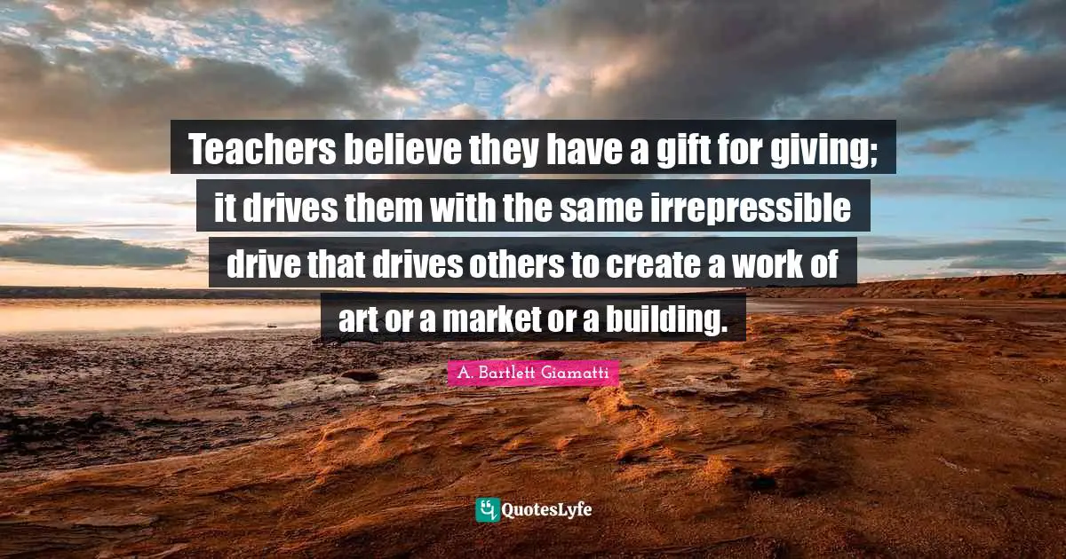 Teachers believe they have a gift for giving; it drives them with the same irrepressible drive that drives others to create a work of art or a market or a building.