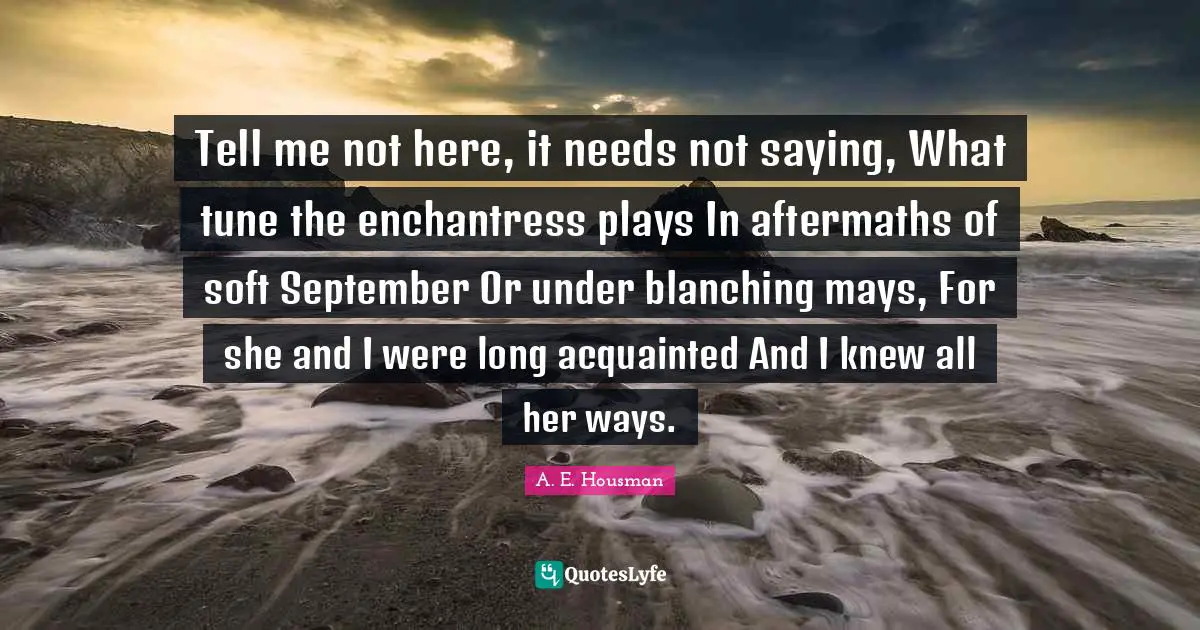 Tell me not here, it needs not saying, What tune the enchantress plays In aftermaths of soft September Or under blanching mays, For she and I were long acquainted And I knew all her ways.