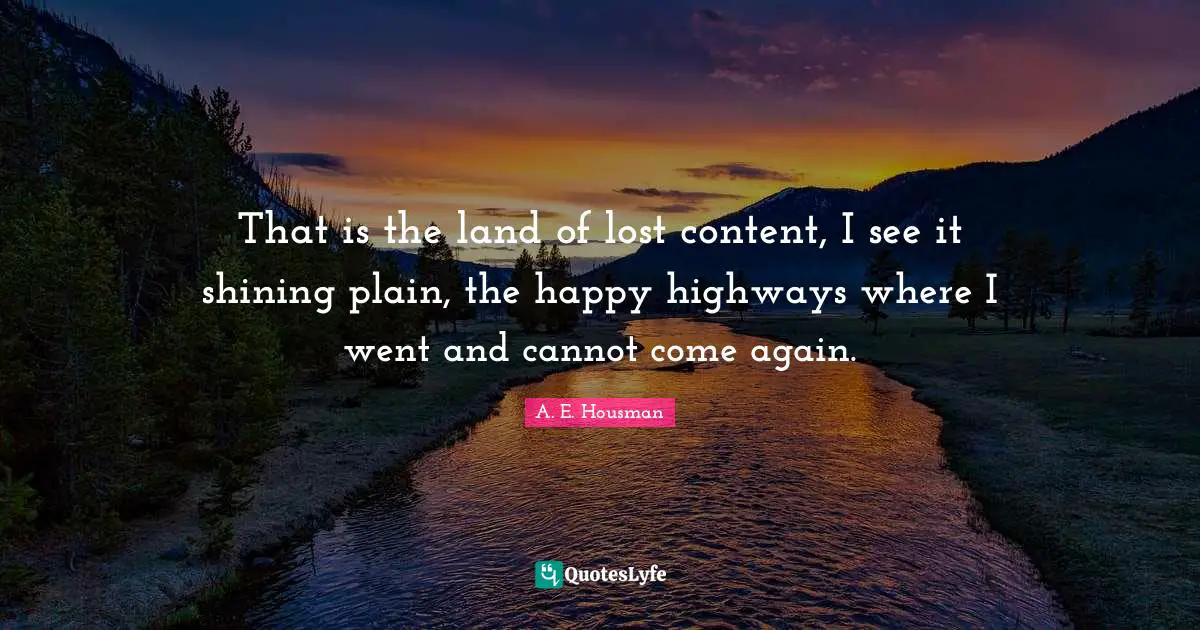 That is the land of lost content, I see it shining plain, the happy highways where I went and cannot come again.