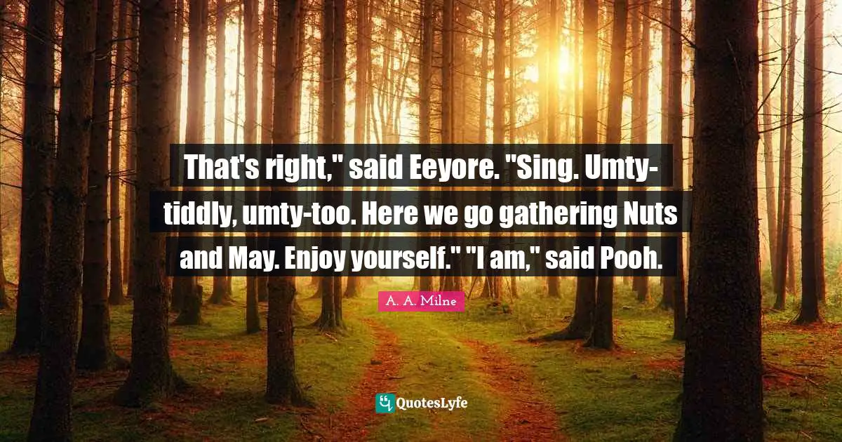 That's right," said Eeyore. "Sing. Umty-tiddly, umty-too. Here we go gathering Nuts and May. Enjoy yourself." "I am," said Pooh.