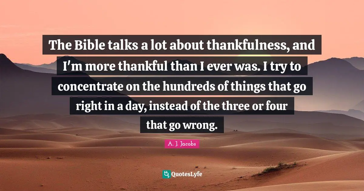 The Bible talks a lot about thankfulness, and I'm more thankful than I ever was. I try to concentrate on the hundreds of things that go right in a day, instead of the three or four that go wrong.