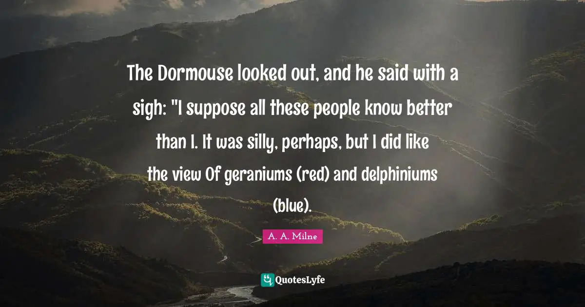 The Dormouse looked out, and he said with a sigh: "I suppose all these people know better than I. It was silly, perhaps, but I did like the view Of geraniums (red) and delphiniums (blue).