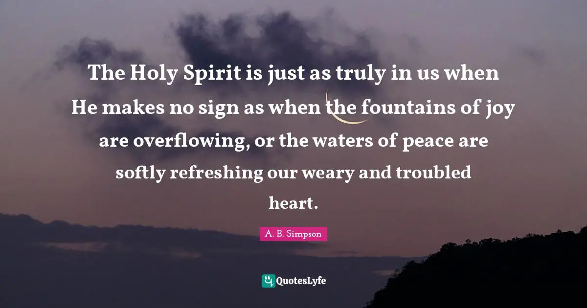 Refreshing Quotes: "The Holy Spirit is just as truly in us when He makes no sign as when the fountains of joy are overflowing, or the waters of peace are softly refreshing our weary and troubled heart."