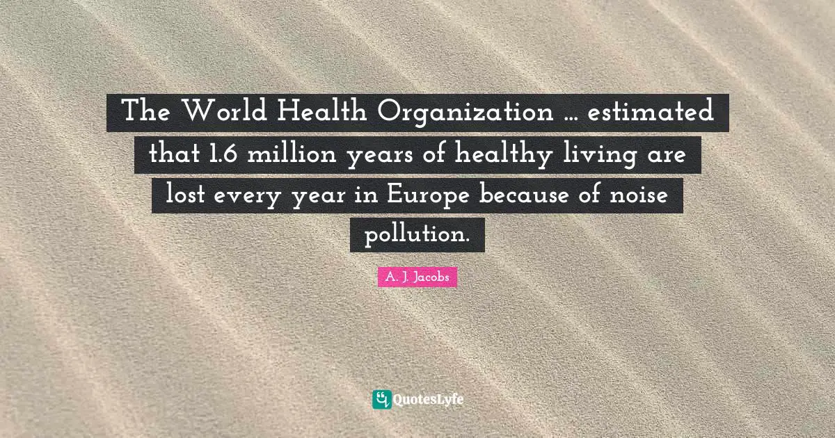 Healthy Living Quotes: "The World Health Organization ... estimated that 1.6 million years of healthy living are lost every year in Europe because of noise pollution."
