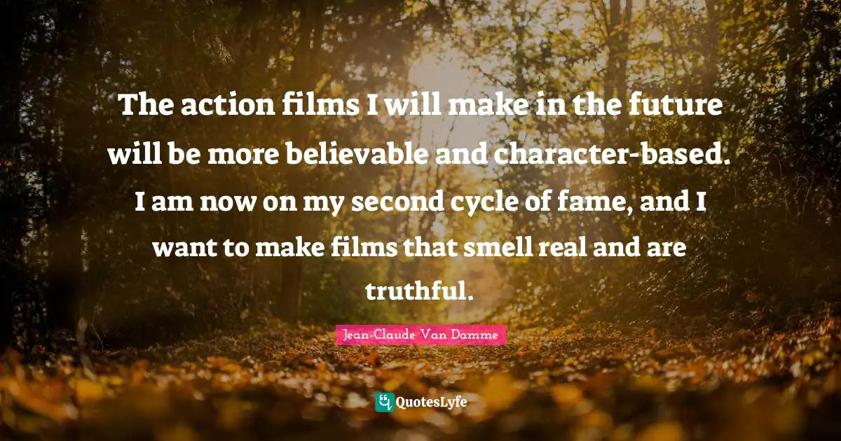 Jean-Claude Van Damme Quotes: "The action films I will make in the future will be more believable and character-based. I am now on my second cycle of fame, and I want to make films that smell real and are truthful."