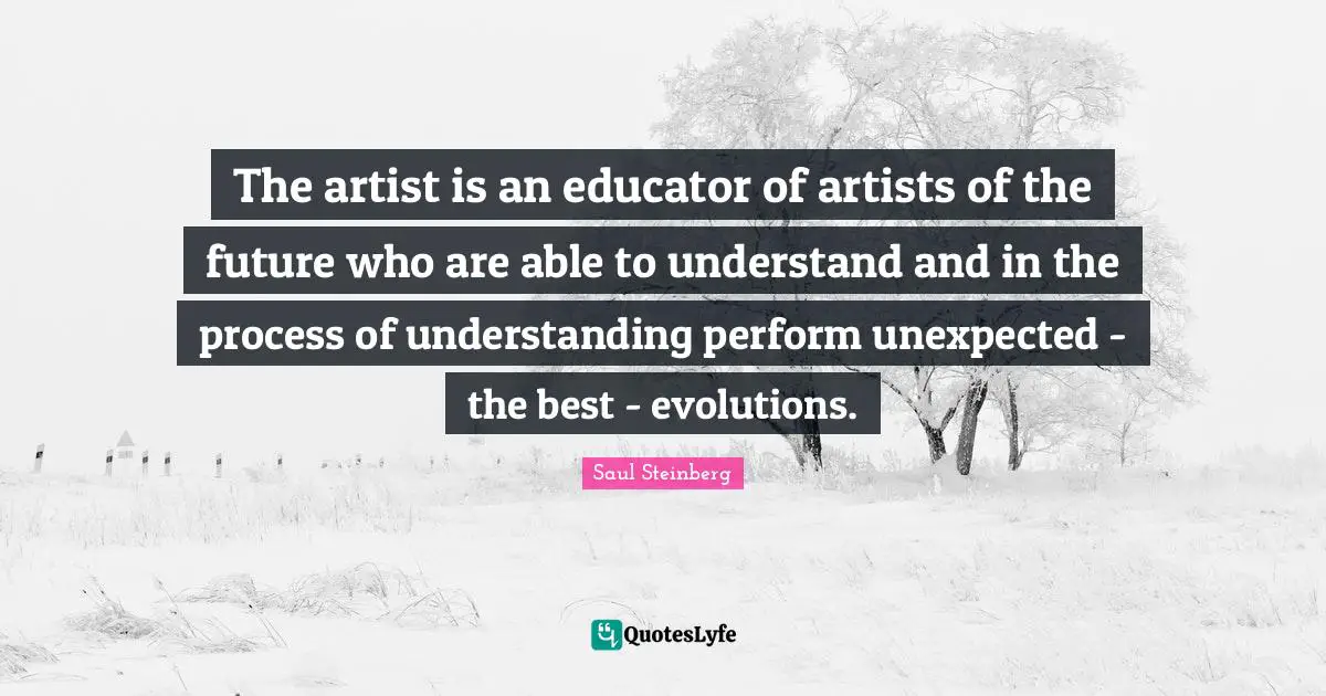 The artist is an educator of artists of the future who are able to understand and in the process of understanding perform unexpected - the best - evolutions.
