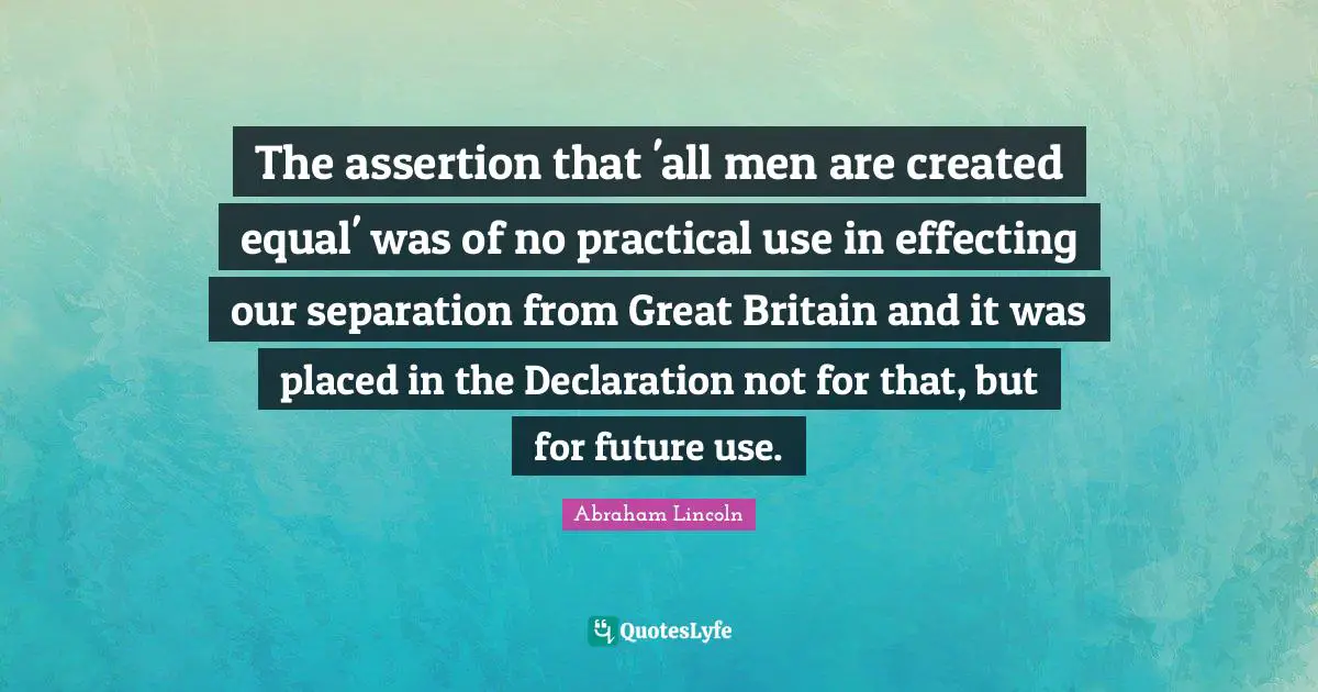 The assertion that 'all men are created equal' was of no practical use in effecting our separation from Great Britain and it was placed in the Declaration not for that, but for future use.