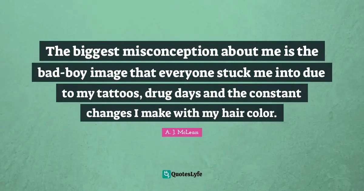 The biggest misconception about me is the bad-boy image that everyone stuck me into due to my tattoos, drug days and the constant changes I make with my hair color.