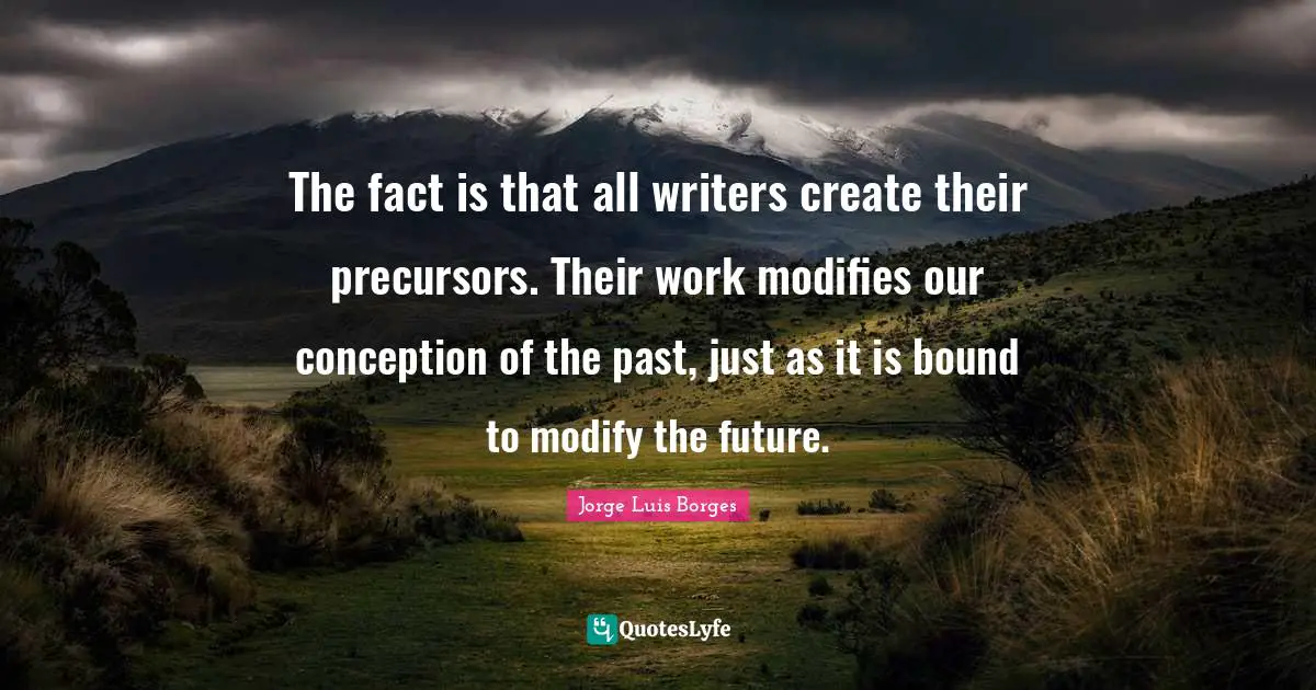 The fact is that all writers create their precursors. Their work modifies our conception of the past, just as it is bound to modify the future.