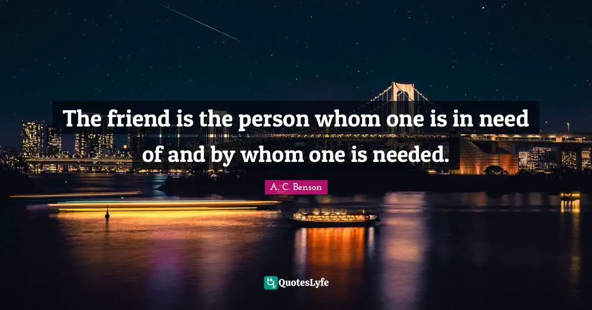 The friend is the person whom one is in need of and by whom one is needed.