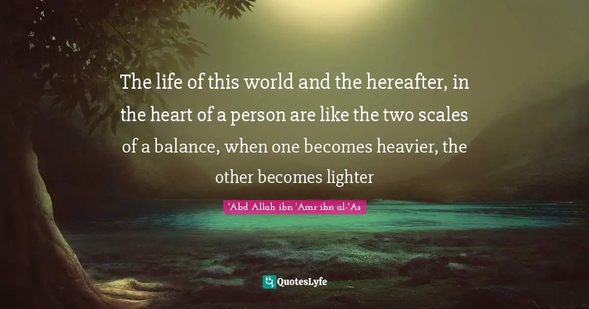 The life of this world and the hereafter, in the heart of a person are like the two scales of a balance, when one becomes heavier, the other becomes lighter
