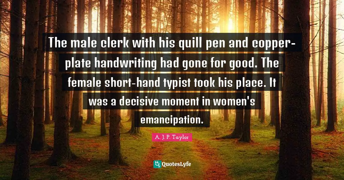 Clerks Quotes: "The male clerk with his quill pen and copper-plate handwriting had gone for good. The female short-hand typist took his place. It was a decisive moment in women's emancipation."