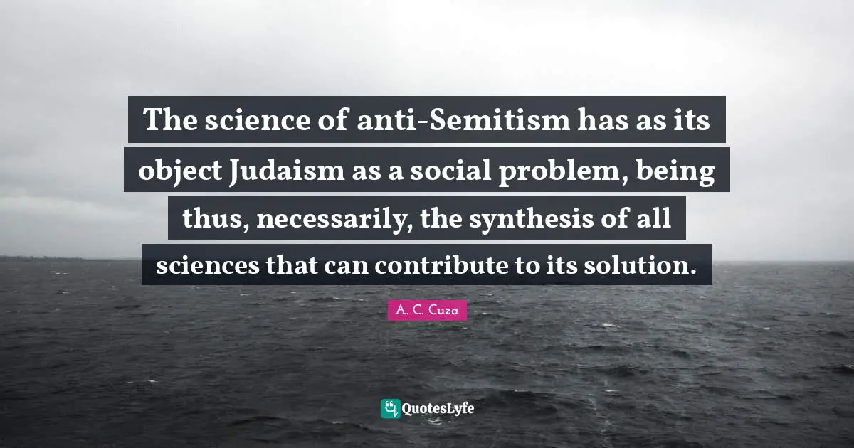 The science of anti-Semitism has as its object Judaism as a social problem, being thus, necessarily, the synthesis of all sciences that can contribute to its solution.