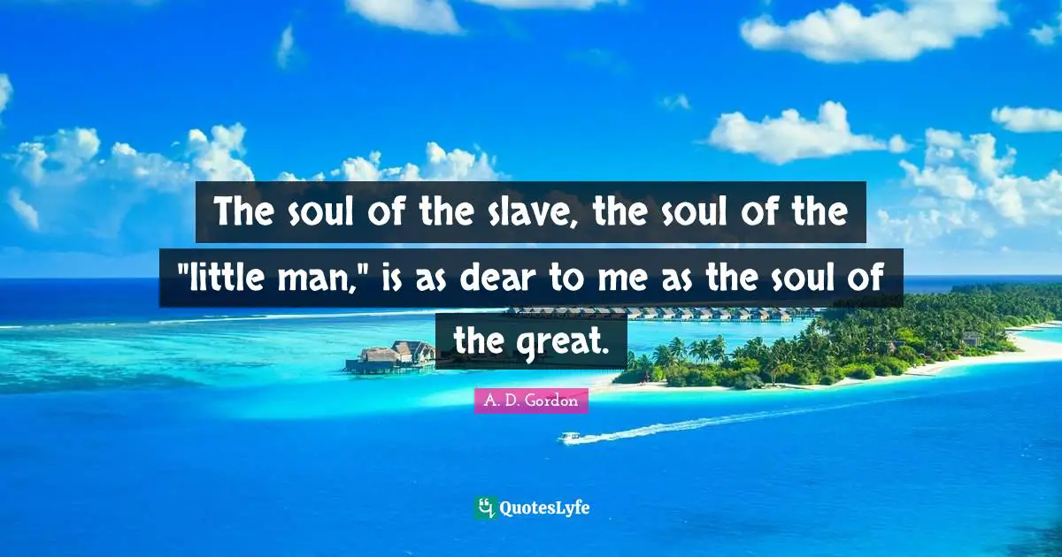 The soul of the slave, the soul of the "little man," is as dear to me as the soul of the great.