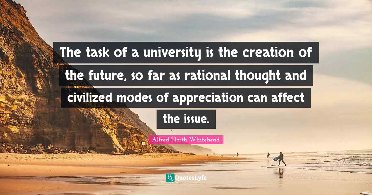 The task of a university is the creation of the future, so far as rational thought and civilized modes of appreciation can affect the issue.