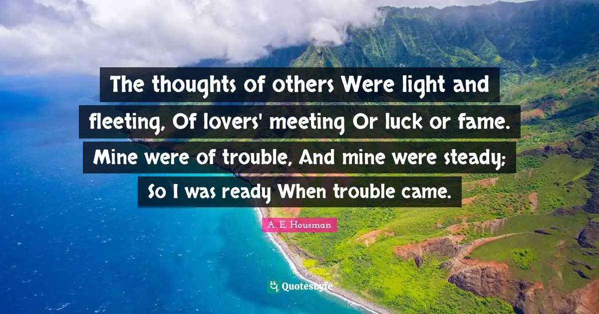The thoughts of others Were light and fleeting, Of lovers' meeting Or luck or fame. Mine were of trouble, And mine were steady; So I was ready When trouble came.