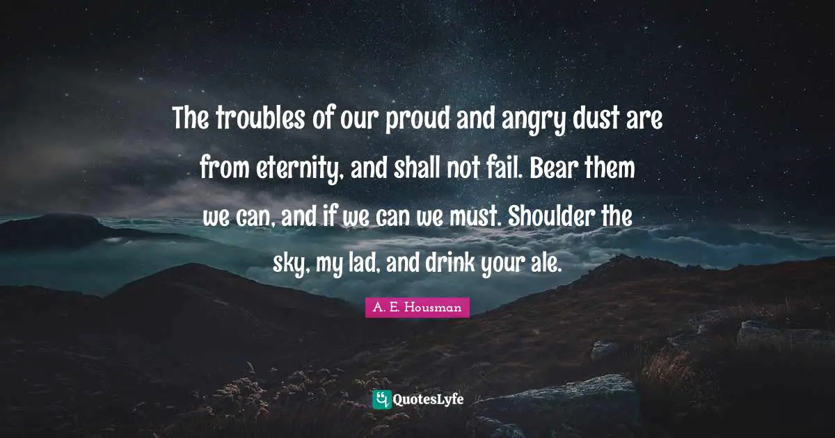 The troubles of our proud and angry dust are from eternity, and shall not fail. Bear them we can, and if we can we must. Shoulder the sky, my lad, and drink your ale.
