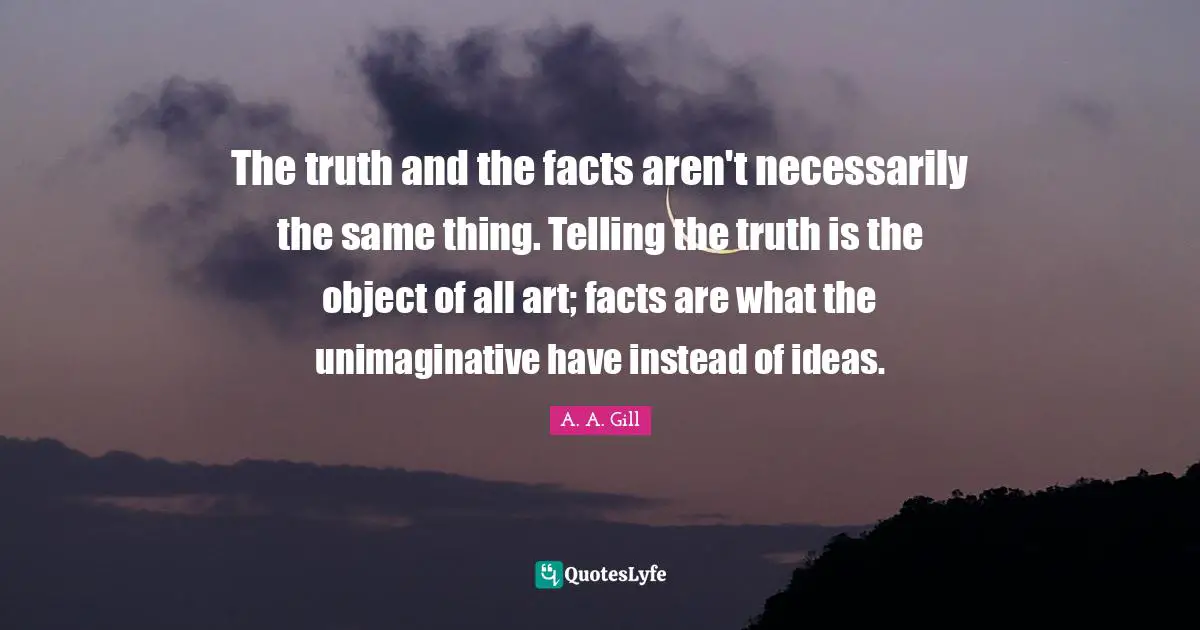 The truth and the facts aren't necessarily the same thing. Telling the truth is the object of all art; facts are what the unimaginative have instead of ideas.