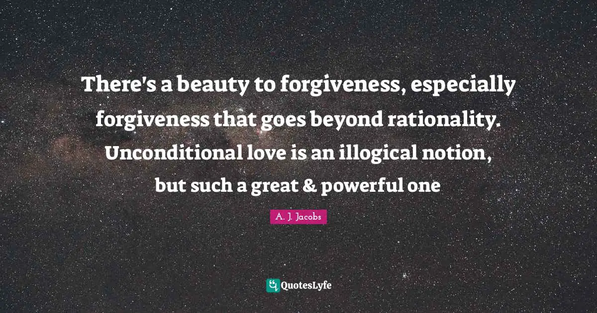 There's a beauty to forgiveness, especially forgiveness that goes beyond rationality. Unconditional love is an illogical notion, but such a great & powerful one