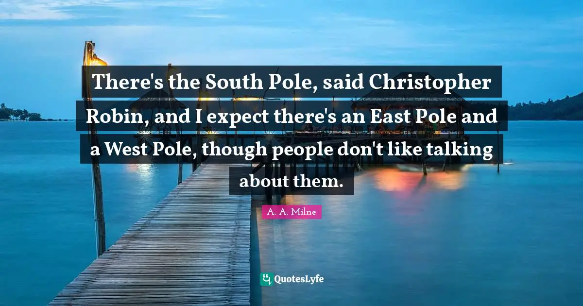 There's the South Pole, said Christopher Robin, and I expect there's an East Pole and a West Pole, though people don't like talking about them.