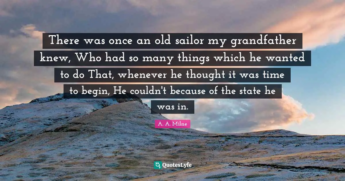 There was once an old sailor my grandfather knew, Who had so many things which he wanted to do That, whenever he thought it was time to begin, He couldn't because of the state he was in.