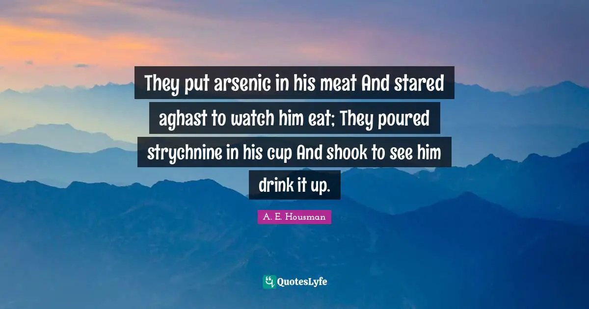 They put arsenic in his meat And stared aghast to watch him eat; They poured strychnine in his cup And shook to see him drink it up.