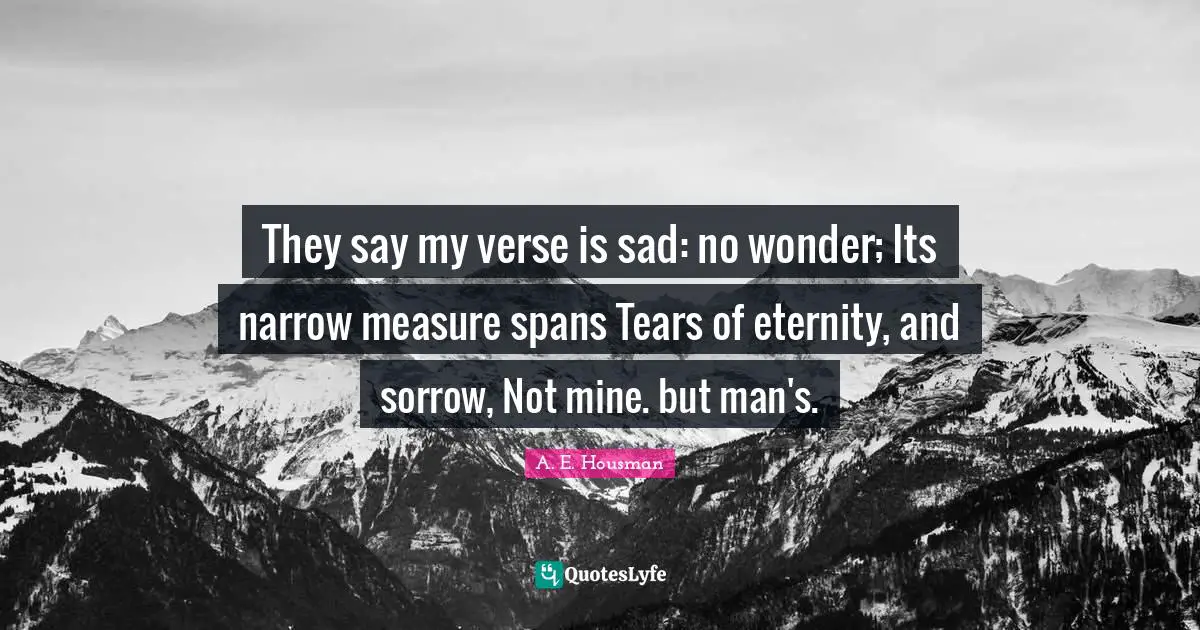 They say my verse is sad: no wonder; Its narrow measure spans Tears of eternity, and sorrow, Not mine. but man's.