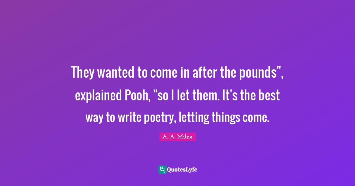 They wanted to come in after the pounds", explained Pooh, "so I let them. It's the best way to write poetry, letting things come.