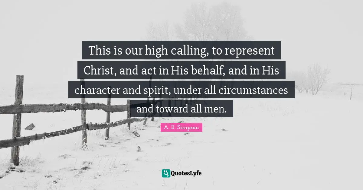 Behalf Quotes: "This is our high calling, to represent Christ, and act in His behalf, and in His character and spirit, under all circumstances and toward all men."