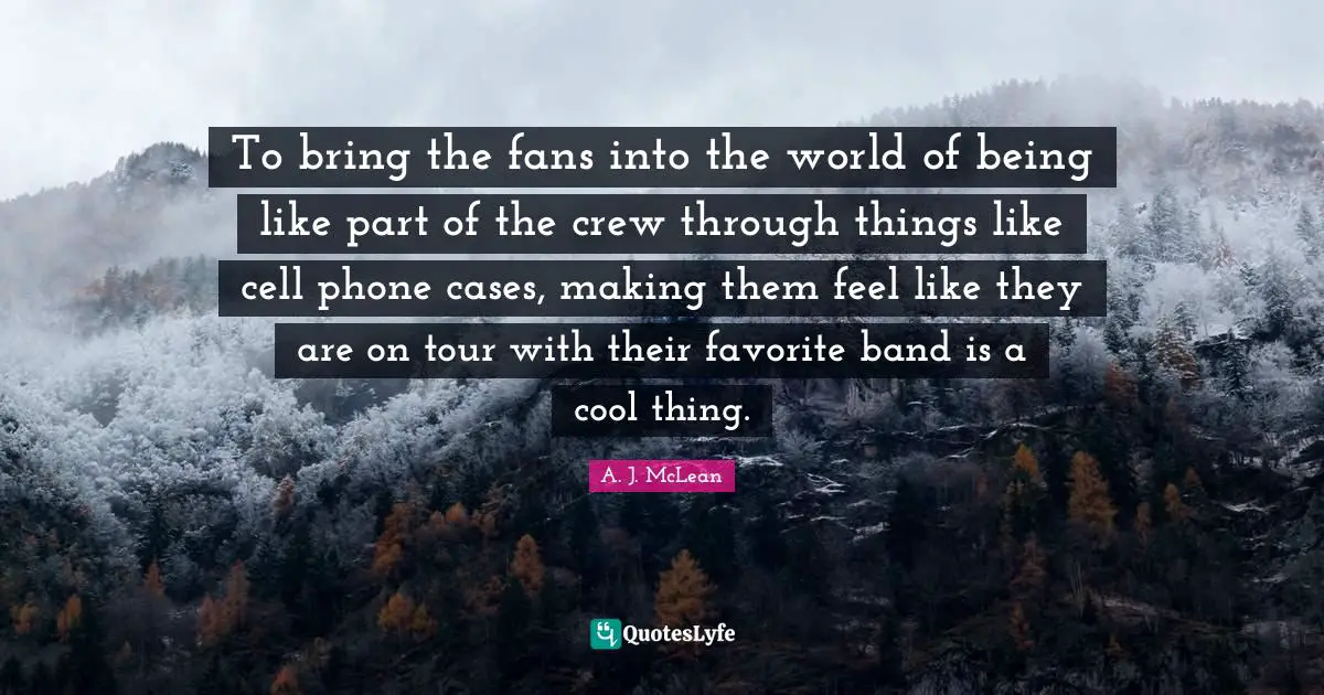 To bring the fans into the world of being like part of the crew through things like cell phone cases, making them feel like they are on tour with their favorite band is a cool thing.