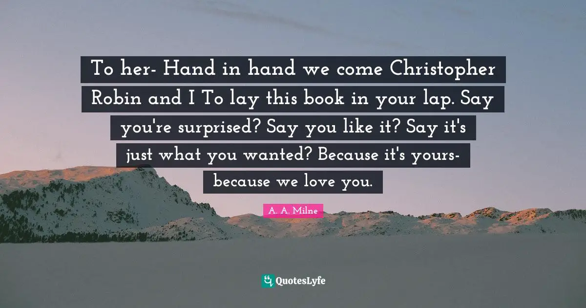 To her- Hand in hand we come Christopher Robin and I To lay this book in your lap. Say you're surprised? Say you like it? Say it's just what you wanted? Because it's yours- because we love you.
