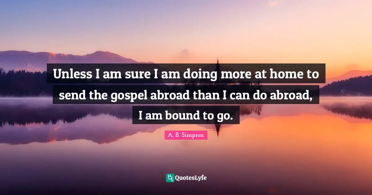A. B. Simpson Quotes: "Unless I am sure I am doing more at home to send the gospel abroad than I can do abroad, I am bound to go."