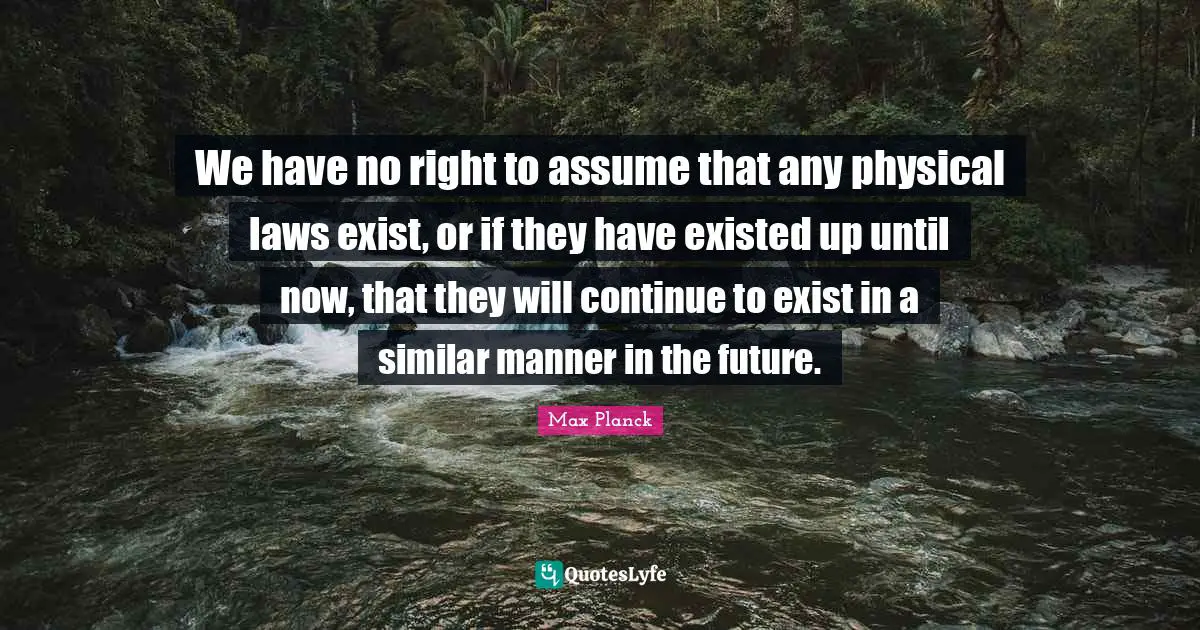We have no right to assume that any physical laws exist, or if they have existed up until now, that they will continue to exist in a similar manner in the future.