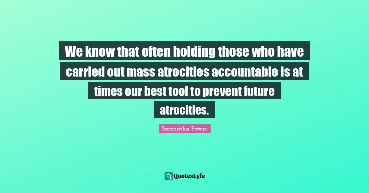 Samantha Power Quotes: "We know that often holding those who have carried out mass atrocities accountable is at times our best tool to prevent future atrocities."