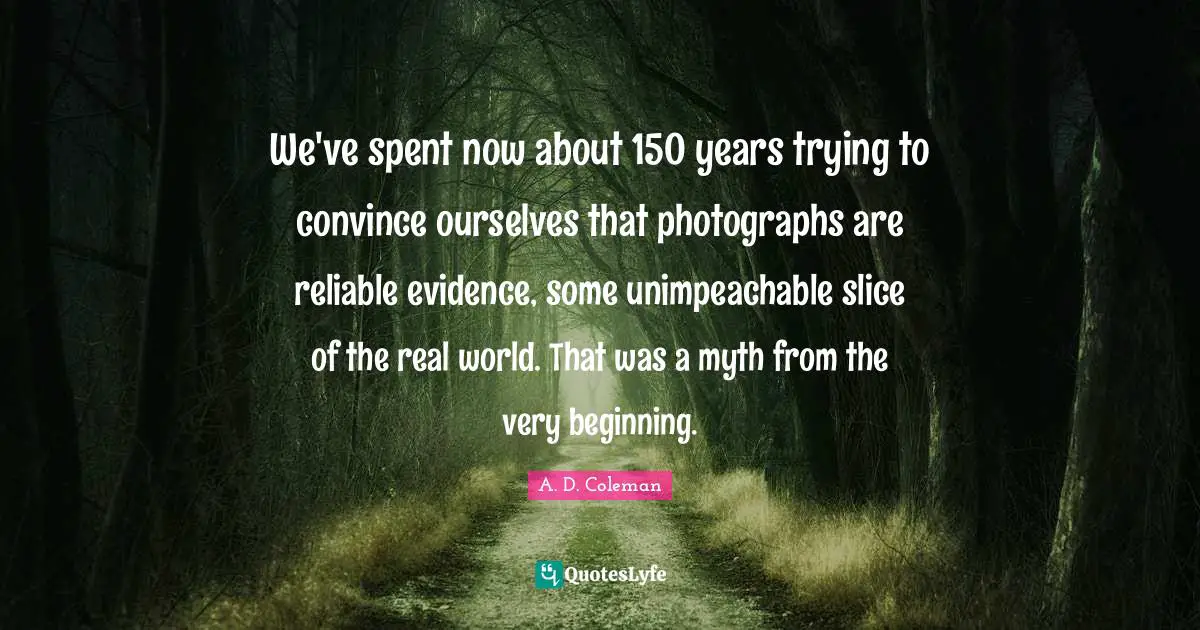 We've spent now about 150 years trying to convince ourselves that photographs are reliable evidence, some unimpeachable slice of the real world. That was a myth from the very beginning.