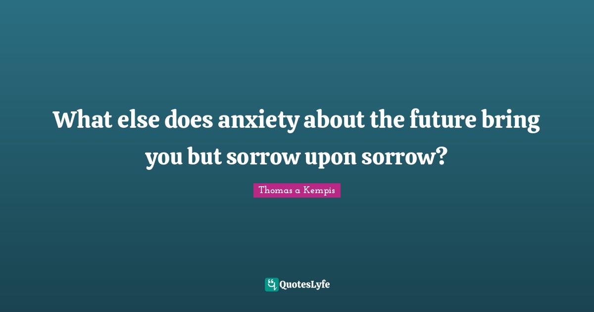 What else does anxiety about the future bring you but sorrow upon sorrow?