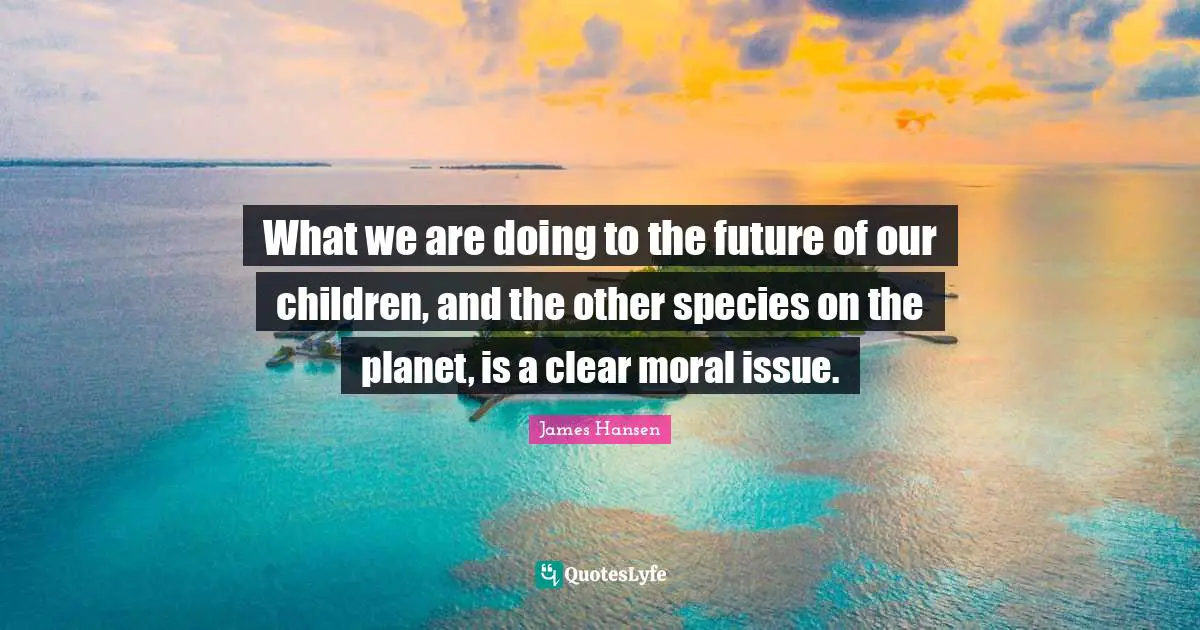 What we are doing to the future of our children, and the other species on the planet, is a clear moral issue.