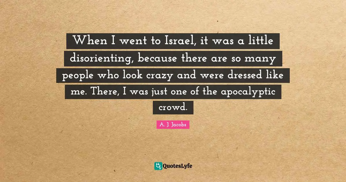 When I went to Israel, it was a little disorienting, because there are so many people who look crazy and were dressed like me. There, I was just one of the apocalyptic crowd.