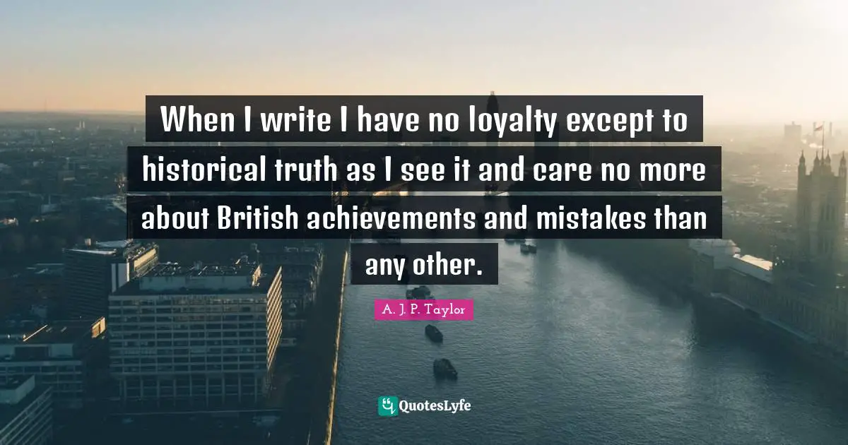 When I write I have no loyalty except to historical truth as I see it and care no more about British achievements and mistakes than any other.