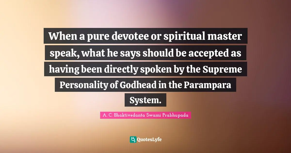 Personality Quotes: "When a pure devotee or spiritual master speak, what he says should be accepted as having been directly spoken by the Supreme Personality of Godhead in the Parampara System."