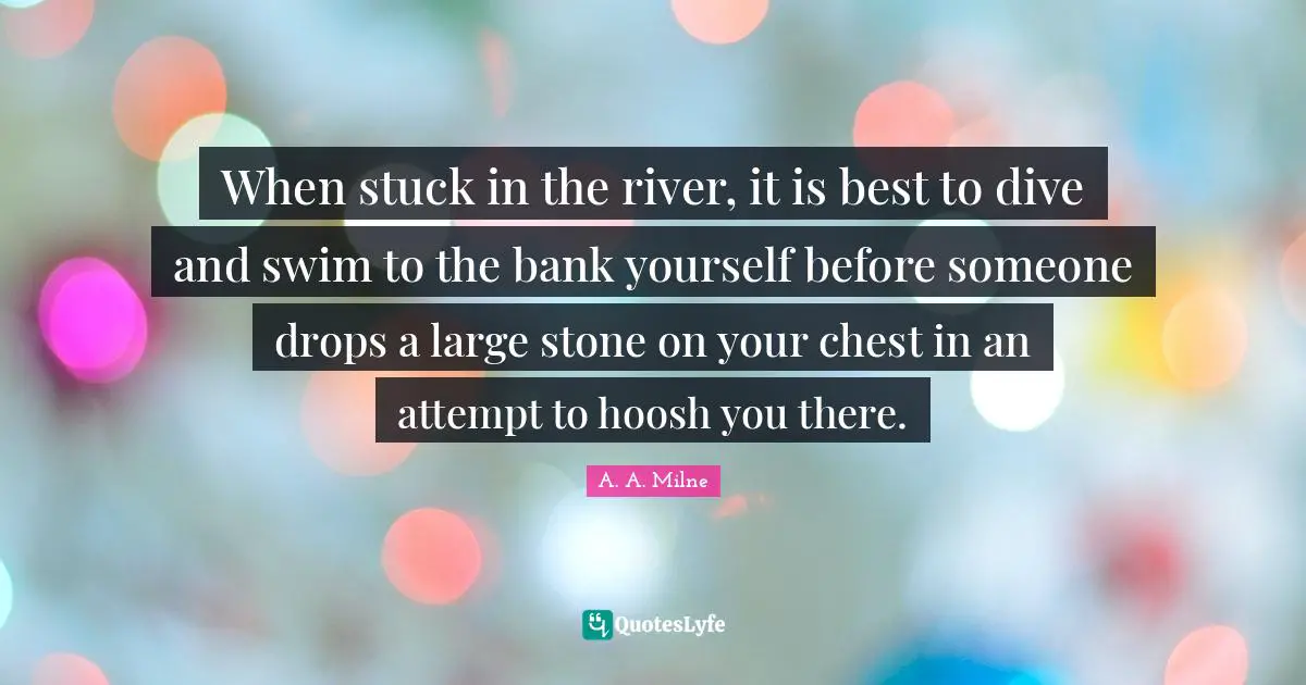 When stuck in the river, it is best to dive and swim to the bank yourself before someone drops a large stone on your chest in an attempt to hoosh you there.