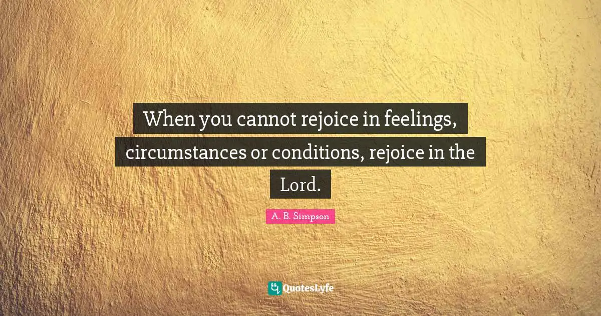 A. B. Simpson Quotes: "When you cannot rejoice in feelings, circumstances or conditions, rejoice in the Lord."