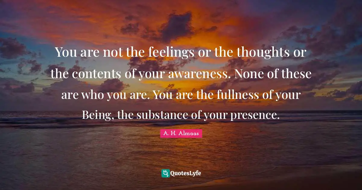 Your Presence Quotes: "You are not the feelings or the thoughts or the contents of your awareness. None of these are who you are. You are the fullness of your Being, the substance of your presence."