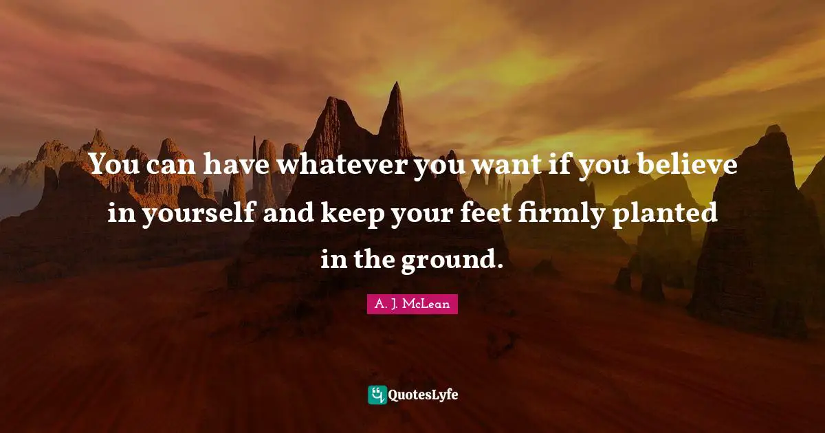 You can have whatever you want if you believe in yourself and keep your feet firmly planted in the ground.