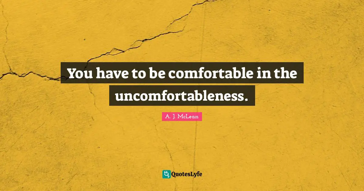 You have to be comfortable in the uncomfortableness.
