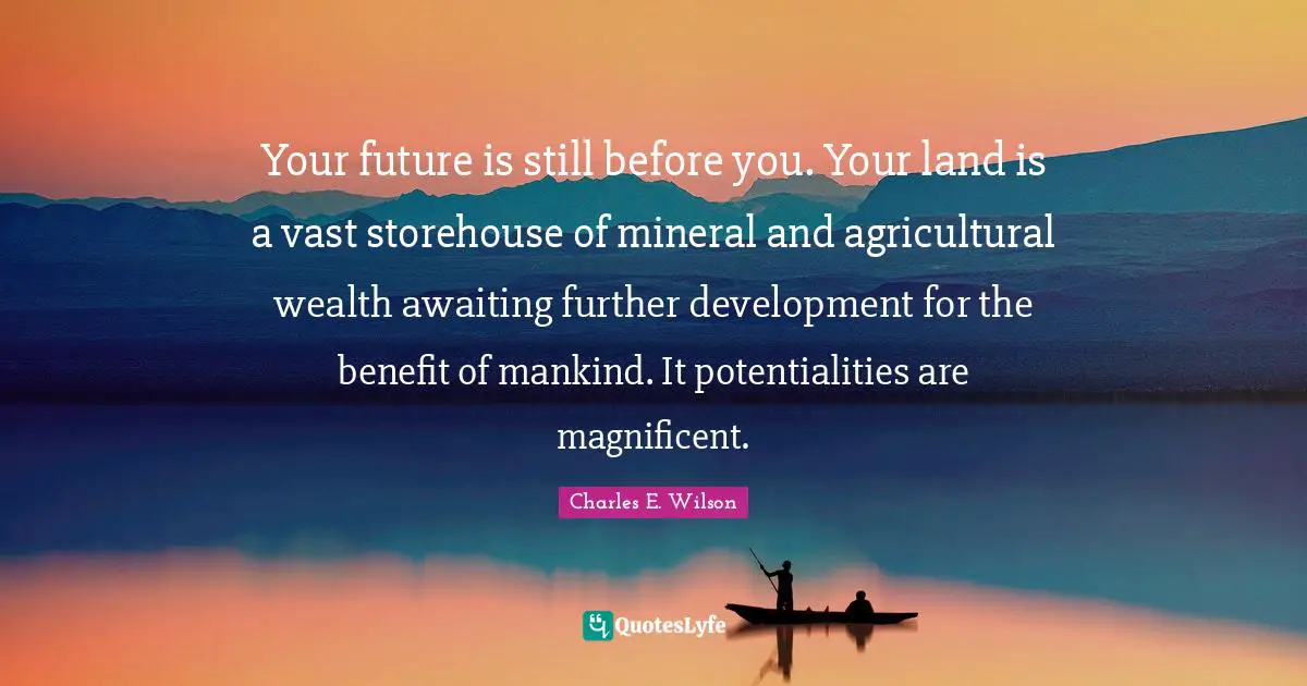 Your future is still before you. Your land is a vast storehouse of mineral and agricultural wealth awaiting further development for the benefit of mankind. It potentialities are magnificent.