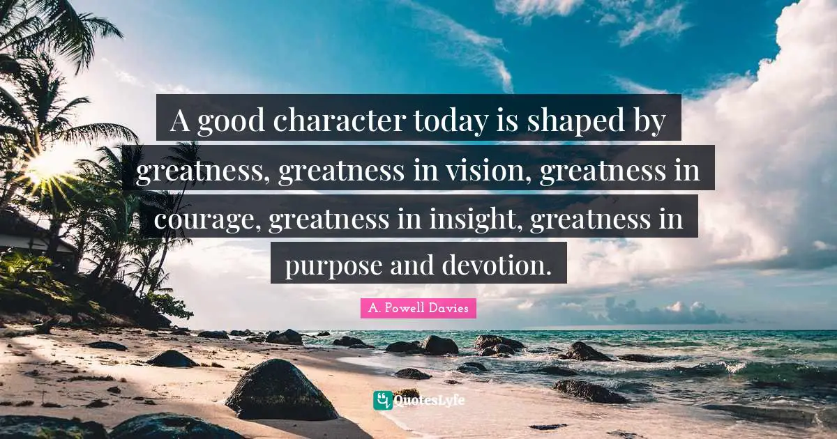 A good character today is shaped by greatness, greatness in vision, greatness in courage, greatness in insight, greatness in purpose and devotion.