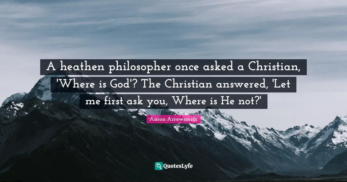 A heathen philosopher once asked a Christian, 'Where is God'? The Christian answered, 'Let me first ask you, Where is He not?'