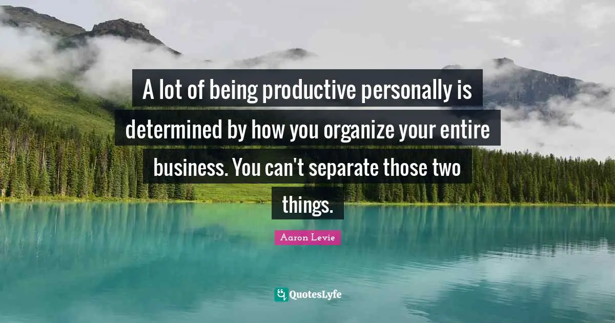 A lot of being productive personally is determined by how you organize your entire business. You can't separate those two things.